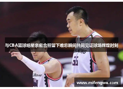 与CBA篮球明星亲密合照留下难忘瞬间共同见证球场辉煌时刻